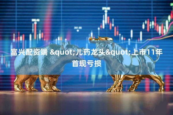 富兴配资端 "儿药龙头"上市11年首现亏损