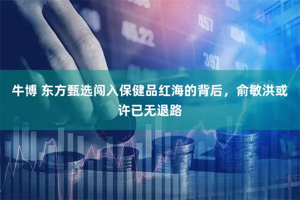 牛博 东方甄选闯入保健品红海的背后，俞敏洪或许已无退路
